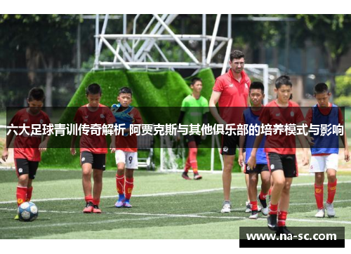 六大足球青训传奇解析 阿贾克斯与其他俱乐部的培养模式与影响