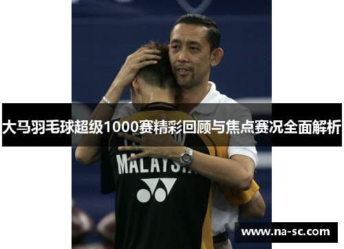 大马羽毛球超级1000赛精彩回顾与焦点赛况全面解析