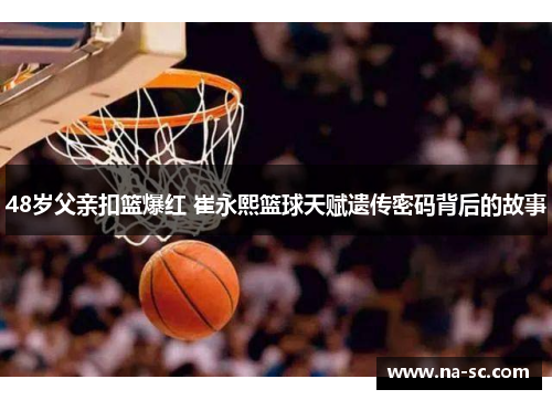 48岁父亲扣篮爆红 崔永熙篮球天赋遗传密码背后的故事