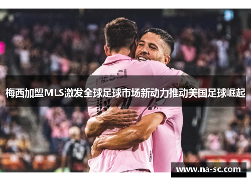 梅西加盟MLS激发全球足球市场新动力推动美国足球崛起
