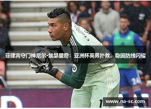 菲律宾守门神尼尔·埃瑟里奇：亚洲杯英勇扑救，稳固防线闪耀