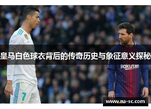 皇马白色球衣背后的传奇历史与象征意义探秘