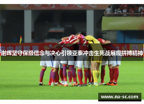 谢晖坚守保级信念与决心引领亚泰冲击生死战展现拼搏精神
