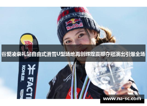 谷爱凌崇礼站自由式滑雪U型场地再创辉煌震撼夺冠演出引爆全场